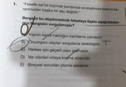 1.
"Felsefe saf bir biçimde kendimize ve etrafımıza bakma ka-
rarımızdan başka bir şey değildir."
Bergson bu düşüncesinde felsefeye ilişkin aşağıdakiler-
den hangisini vurgulamıştır?
Kişinin kendi haklılığını kanıtlama çabasıdır.
BÖnyargısız olayları sorgulama istekliliğidir. +
e) Herkes için geçerli olanı aramaktır.
D) Var olanları ortaya koyma sürecidir.
E) Bireysel sorunları çözme sanatıdır.