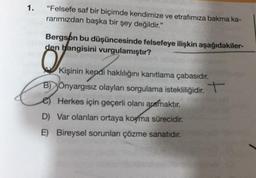 1.
"Felsefe saf bir biçimde kendimize ve etrafımıza bakma ka-
rarımızdan başka bir şey değildir."
Bergson bu düşüncesinde felsefeye ilişkin aşağıdakiler-
den hangisini vurgulamıştır?
Kişinin kendi haklılığını kanıtlama çabasıdır.
BÖnyargısız olayları sorgulama istekliliğidir. +
e) Herkes için geçerli olanı aramaktır.
D) Var olanları ortaya koyma sürecidir.
E) Bireysel sorunları çözme sanatıdır.
