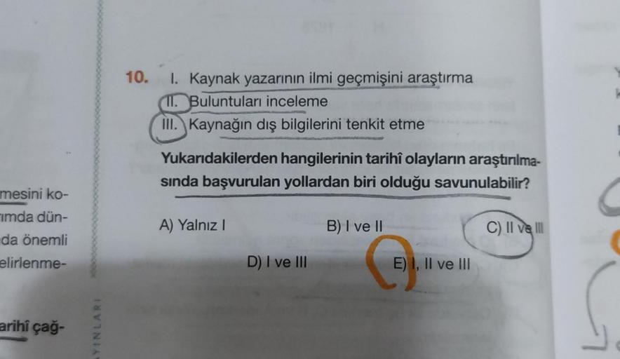 10.
I. Kaynak yazarının ilmi geçmişini araştırma
11. Buluntuları inceleme
III. Kaynağın dış bilgilerini tenkit etme
Yukarıdakilerden hangilerinin tarihî olayların araştırılma-
sında başvurulan yollardan biri olduğu savunulabilir?
mesini ko-
imda dün-
da ön