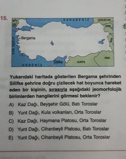 15.
KARADENIZ
GÜRCİSTAN
ERM
Bergama
EGE DENIZI
PAK
Silifke
SURİYE
AKDENIZ
Yukarıdaki haritada gösterilen Bergama şehrinden
Silifke şehrine doğru çizilecek hat boyunca hareket
eden bir kişinin, sırasıyla aşağıdaki jeomorfolojik
birimlerden hangilerini görmesi beklenir?
A) Kaz Dağı, Beyşehir Gölü, Batı Toroslar
B) Yunt Dağı, Kula volkanları, Orta Toroslar
C) Kaz Dağı, Haymana Platosu, Orta Toroslar
D) Yunt Dağı, Cihanbeyli Platosu, Batı Toroslar
E) Yunt Dağı, Cihanbeyli Platosu, Orta Toroslar