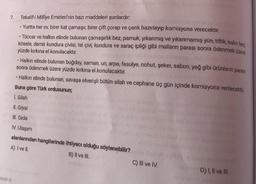 7. Tekalif-i Millîye Emirleri'nin bazı maddeleri şunlardır:
Gol
• Yurtta her ev, birer kat çamaşır, birer çift çorap ve çarık hazırlayıp komisyona verecektir.
• Tüccar ve halkın elinde bulunan çamaşırlık bez, pamuk, yıkanmış ve yıkanmamış yün, tiftik, kalin bez
kösele, demir kundura çivisi, tel çivi, kundura ve saraç ipliği gibi malların parası sonra ödenmek üzere
yüzde kırkına el konulacaktır.
• Halkın elinde bulunan buğday, saman, un, arpa, fasulye, nohut, şeker, sabun, yağ gibi ürünlerin parası
sonra ödenmek üzere yüzde kırkına el konulacaktır.
• Halkın elinde bulunan, savaşa elverişli bütün silah ve cephane üç gün içinde komisyona verilecektir
Buna göre Türk ordusunun;
I. Silah
II. Giysi
III. Gida
IV. Ulaşım
alanlarından hangilerinde ihtiyacı olduğu söylenebilir?
A) I ve II.
B) II ve III.
C) II ve IV.
D) 1, Il ve III.
SINIF 8
