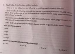 7. Tekalif-i Millîye Emirleri'nin bazı maddeleri şunlardır:
Gol
• Yurtta her ev, birer kat çamaşır, birer çift çorap ve çarık hazırlayıp komisyona verecektir.
• Tüccar ve halkın elinde bulunan çamaşırlık bez, pamuk, yıkanmış ve yıkanmamış yün, tiftik, kalin bez
kösele, demir kundura çivisi, tel çivi, kundura ve saraç ipliği gibi malların parası sonra ödenmek üzere
yüzde kırkına el konulacaktır.
• Halkın elinde bulunan buğday, saman, un, arpa, fasulye, nohut, şeker, sabun, yağ gibi ürünlerin parası
sonra ödenmek üzere yüzde kırkına el konulacaktır.
• Halkın elinde bulunan, savaşa elverişli bütün silah ve cephane üç gün içinde komisyona verilecektir
Buna göre Türk ordusunun;
I. Silah
II. Giysi
III. Gida
IV. Ulaşım
alanlarından hangilerinde ihtiyacı olduğu söylenebilir?
A) I ve II.
B) II ve III.
C) II ve IV.
D) 1, Il ve III.
SINIF 8
