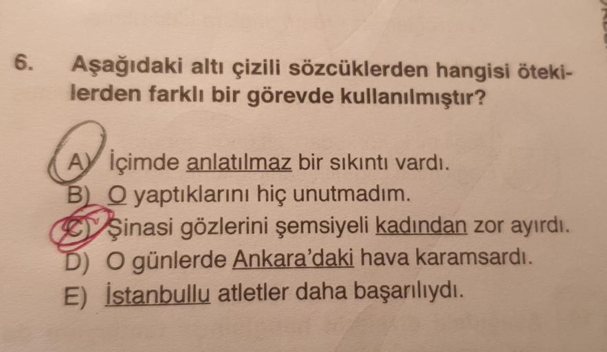 6.
Aşağıdaki altı çizili sözcüklerden hangisi öteki-
lerden farklı bir görevde kullanılmıştır?
AY İçimde anlatılmaz bir sıkıntı vardı.
B) O yaptıklarını hiç unutmadım.
Şinasi gözlerini şemsiyeli kadından zor ayırdı.
D) O günlerde Ankara'daki hava karamsard