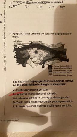 hangisindehorst ve graben oluşumu görülür?
Cam B) II. C) III, D) IV.
E) V.
le
Ölçme, Değerlendirme ve Sınav Hizmetleri Genel Müdt
5. Aşağıdaki harita üzerinde fay hatlarının dağılışı gösteril-
miştir.
EDIGE KIRKAREL
BARTIN
SINO
XT ZONGULDAK KASTAWOWE
SANSU
TESCO
YALINA
KOR
DEHUR
Forum
KKS KAYSER
WEARAY NEVEER
KONYA
NEEDE how
KARAMAX
MEB 2018 - 2019
M
GRIYA
ARON
CURATE
SALATA
MEREN
1. Derece Deprem Bölgesi
2. Derece Deprem Bölgesi
3. Derece Deprem Bölgesi
4. Derece Deprem Bölgesi
5. Derece Deprem Bölgesi
Fay hatlarının dağılışı göz önüne alındığında Türkiye
ile ilgili aşağıdakilerden hangisine ulaşılabilir?
JI-
A) Karstik alanlar geniş yer tutar.
B) Jeotermal enerji potansiyeli yüksektir.
C) Levhaların birbirinden uzaklaştığı alanda yer alır.
D) Yeraltı suları bakımından zengin potansiyele sahiptir.
E) I. Jolojik zamanda oluşmuş araziler geniş yer tutar,
m.meb.gov.tr/kurslar/