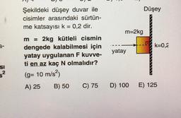 Düşey
Şekildeki düşey duvar ile
cisimler arasındaki sürtün-
me katsayısı k = 0,2 dir.
m=2kg
k=0,2
yatay
m = 2kg kütleli cismin
dengede kalabilmesi için
yatay uygulanan F kuvve-
ti en az kaç N olmalıdır?
(g= 10 m/s2)
A) 25 B) 50 C) 75
SI
D) 100
E) 125
