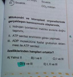 E)
Sıcaklık
Sıcaklık
CO2 miktarı
3.
Mitokondri ve kloroplast organellerinde
gerçekleşen kemiozmozis olaylarında,
1. hidrojen iyonlarının matriks sivisina doğru
taşınımı,
II. ATP sentaz enziminin görev yapması,
III. ADP molekülüne fosfat grubunun eklen-
mesi ile ATP sentezi
6.
özelliklerinden hangileri ortaktır?
A) Yalnız 11
B) I ve II
C) I ve III
D) II ve III
E) I, II ve III
