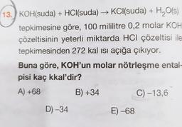 13.) KOH(suda) + HCl(suda) → KCl(suda) + H2O(s)
tepkimesine göre, 100 mililitre 0,2 molar KOH
çözeltisinin yeterli miktarda HCl çözeltisi ile
tepkimesinden 272 kal isi açığa çıkıyor.
Buna göre, KOH'un molar nötrleşme ental-
pisi kaç kkal'dir?
A) +68
B) +34
C) -13,6
D) -34
E) -68