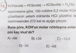 13.) KOH(suda) + HCl(suda) → KCl(suda) + H2O(s)
tepkimesine göre, 100 mililitre 0,2 molar KOH
çözeltisinin yeterli miktarda HCl çözeltisi ile
tepkimesinden 272 kal isi açığa çıkıyor.
Buna göre, KOH'un molar nötrleşme ental-
pisi kaç kkal'dir?
A) +68
B) +34
C) -13,6
D) -34
E) -68
