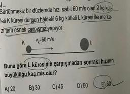 d.
Sürtünmesiz bir düzlemde hızı sabit 60 m/s olan 2 kg küt-
leli K küresi durgun hâldeki 6 kg kütleli L küresi ile merke-
zi tam esnek çarpısma yapıyor.
K
V=60 m/s
L
Buna göre L küresinin çarpışmadan sonraki hızının
büyüklüğü kaç m/s olur?
A) 20
B) 30
C) 45
D) 50
E) 60
