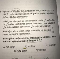 3. Fiyatlarını %20 kâr ile belirleyen bir mağazadan 120 TL ve
144 TL ye iki gömlek alan bir müşteri ucuz olan gömleğin
defolu olduğunu farkediyor.
İade için mağazaya giden bu müşteri her iki gömleğin fişini
de görevliye uzattığında görevli hata sonucunda ucuz olan
gömleğin iadesini pahalı olan gömleğe göre yapıyor.
1
Bu mağaza iade işlemlerinde iade edilecek ücretten
12
oranında kesinti yapmaktadır.
Buna göre, mağazanın bu satıştan elde ettiği kâr-zarar
durumu aşağıdakilerden hangisidir?
A) %4 zarar
B) %10 kâr
C) %32 kâr
D) %12 zarar E) %20 kâr
12