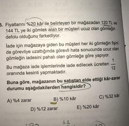 3. Fiyatlarını %20 kâr ile belirleyen bir mağazadan 120 TL ve
144 TL ye iki gömlek alan bir müşteri ucuz olan gömleğin
defolu olduğunu farkediyor.
İade için mağazaya giden bu müşteri her iki gömleğin fişini
de görevliye uzattığında görevli hata sonucunda ucuz olan
gömleğin iadesini pahalı olan gömleğe göre yapıyor.
1
Bu mağaza iade işlemlerinde iade edilecek ücretten
12
oranında kesinti yapmaktadır.
Buna göre, mağazanın bu satıştan elde ettiği kâr-zarar
durumu aşağıdakilerden hangisidir?
A) %4 zarar
B) %10 kâr
C) %32 kâr
D) %12 zarar E) %20 kâr
12
