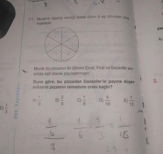 %
11. Murat'ın sipariş verdiği pizza dilimi 6 eş dilimden oluş-
maktadır.
yar
A)
Murat, bu pizzanın iki dilimini Emel, Fırat ve Gazanfer ara-
sinda eşit olarak paylaştırmıştır.
Buna göre, bu pizzadan Gazanfer'in payına düşen
miktarın pizzanın tamamına oran