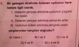 8. Bir gezegen etrafında dolanan uydunun hare-
ketiyle ilgili olarak,
I Dolanım yançapı artınlırsa uydunun çizgisel
hizi azalır
II. Dolanım yançapı artınlırsa periyodu artar.
II. Uydunun kütlesi artnlırsa periyodu azalır.
yargılarından hangileri doğrudur?
A) Yalnız 1
B) I ve II
C) I ve III
D) Il ve II
E) I, II ve III