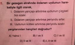 8. Bir gezegen etrafında dolanan uydunun hare-
ketiyle ilgili olarak,
I Dolanım yançapı artınlırsa uydunun çizgisel
hizi azalır
II. Dolanım yançapı artınlırsa periyodu artar.
II. Uydunun kütlesi artnlırsa periyodu azalır.
yargılarından hangileri doğrudur?
A) Yalnız 1
B) I ve II
C) I ve III
D) Il ve II
E) I, II ve III
