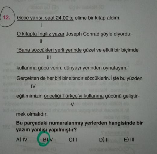12.
Gece yarısı, saat 24.00'te elime bir kitap aldım.
1
O kitapta İngiliz yazar Joseph Conrad şöyle diyordu:
II
"Bana sözcükleri yerli yerinde güzel ve etkili bir biçimde
kullanma gücü verin, dünyayı yerinden oynatayım."
Gerçekten de her biri bir altındir