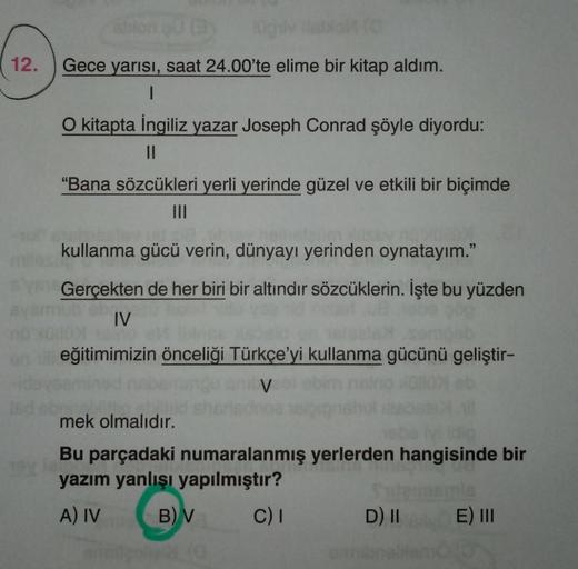 12.
Gece yarısı, saat 24.00'te elime bir kitap aldım.
1
O kitapta İngiliz yazar Joseph Conrad şöyle diyordu:
II
"Bana sözcükleri yerli yerinde güzel ve etkili bir biçimde
kullanma gücü verin, dünyayı yerinden oynatayım."
Gerçekten de her biri bir altındir 