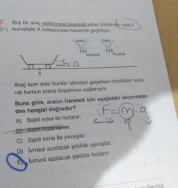 7. Boş bir araç sürtünmesi önemsiz yatay düzlemde sabit F
B kuvvetiyle X noktasından harekete geçiriliyor.
kum.
kum
musluk
musluk
bosa
X
Araç kum dolu huniler altından geçerken musluklar açıla-
rak kumun araca boşalması sağlanıyor.
Buna göre, aracın hareketi için aşağıdaki seçenekler-
den hangisi doğrudur?
n a
A) Sabit ivme ile hızlanır.
B) Sabit hizla ilerler.
C) Sabit ivme ile yavaşlar.
D) İvmesi azalacak şekilde yavaşlar.
E) Ivmesi azalacak şekilde hızlanır.
