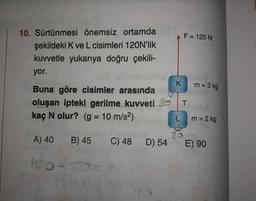 F = 120 N
10. Sürtünmesi önemsiz ortamda
şekildeki K ve L cisimleri 120N'lik
kuvvetle yukarıya doğru çekili-
yor.
K
m = 3 kg
Buna göre cisimler arasında
oluşan ipteki gerilme kuvveti
kaç N olur? (g = 10 m/s2)
T
m = 2 kg
A) 40
B) 45
C) 48 D) 54
E) 90
100-S50
9