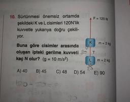 F = 120 N
10. Sürtünmesi önemsiz ortamda
şekildeki K ve L cisimleri 120N'lik
kuvvetle yukarıya doğru çekili-
yor.
K
m = 3 kg
Buna göre cisimler arasında
oluşan ipteki gerilme kuvveti
kaç N olur? (g = 10 m/s2)
T
m = 2 kg
A) 40
B) 45
C) 48 D) 54
E) 90
100-S50
9
