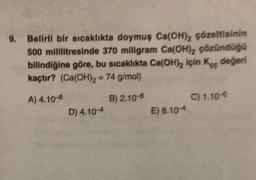 9. Belirli bir sıcaklıkta doymuş Ca(OH)2 çözeltisinin
500 mililitresinde 370 miligram Ca(OH), çözündüğü
bilindiğine göre, bu sıcaklıkta Ca(OH)2 için Kc değeri
kaçtır? (Ca(OH)2 = 74 g/mol)
A) 4.10-6
B) 2.10-6
C) 1.10-6
D) 4.10-4
E) 8.104