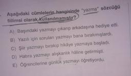 Aşağıdaki cümlelerin hangisinde “yazma" sözcüğü
fiilimsi olarak kullanılmamıştır?
A) Başındaki yazmayı çıkarıp arkadaşına hediye etti.
B) Yazılı için soruları yazmayı bana bırakmışlardı.
C) Şiir yazmayı bırakıp hikâye yazmaya başladı.
D) Hatıra yazmayı alışkanlık hâline getirmişti.
E) Öğrencilerine günlük yazmayı öğretiyordu.
