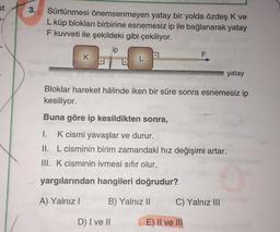 st
3.
Sürtünmesi önemsenmeyen yatay bir yolda özdeş K ve
L küp blokları birbirine esnemesiz ip ile bağlanarak yatay
F kuvveti ile şekildeki gibi çekiliyor.
ip
F
K
L
yatay
Bloklar hareket hâlinde iken bir süre sonra esnemesiz ip
kesiliyor.
Buna göre ip kesildikten sonra,
1. K cismi yavaşlar ve durur.
II. L cisminin birim zamandaki hız değişimi artar.
III. K cisminin ivmesi sıfır olur.
yargılarından hangileri doğrudur?
A) Yalnız!
B) Yalnız 11
C) Yalnız III
D) I ve II
E) II ve III