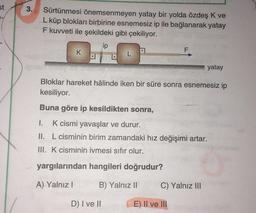 st
3.
Sürtünmesi önemsenmeyen yatay bir yolda özdeş K ve
L küp blokları birbirine esnemesiz ip ile bağlanarak yatay
F kuvveti ile şekildeki gibi çekiliyor.
ip
F
K
L
yatay
Bloklar hareket hâlinde iken bir süre sonra esnemesiz ip
kesiliyor.
Buna göre ip kesildikten sonra,
1. K cismi yavaşlar ve durur.
II. L cisminin birim zamandaki hız değişimi artar.
III. K cisminin ivmesi sıfır olur.
yargılarından hangileri doğrudur?
A) Yalnız!
B) Yalnız 11
C) Yalnız III
D) I ve II
E) II ve III
