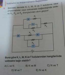Voltmetre ve Ampermetrenin Bağlan
Şekildeki devrede K, L, M, N ve T kutularına ideal
ampermetreler veya voltmetreler bağlandığında sade-
ce R, R, ve R dirençlerinden akım geçiyor.
R
K
w
R3
ww
Riz
RA
M
WN
ww
RE
T
Buna göre K, L, M, N ve T kutularından hangilerinde
voltmetre bağlı olabilir?
A) L ve N
D) M ve T
B) K ve M. C) N ve T
E) N ve K