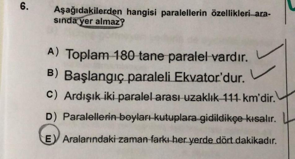 6.
Aşağıdakilerden hangisi paralellerin özellikleri ara-
sında yer almaz
A) Toplam 180 tane paralel vardır.
B) Başlangıç paraleli Ekvator'dur.
C) Ardışık iki paralel arası uzaklık 111 km'dir.
D) Paralellerin boyları-kutuplara gidildikçe kısalır.
E) Araları