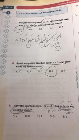 Atomun Kuantum M
11.
ÜNİTE
TE
7. 8. 9. ve 10. soruları „X atomu için çözünüz.
-
2.
7. Manyetik Kuantum sayısı m, = 0, spin kuantum sayı:
1
Stm = +- olan en fazla kaç elektron vardır?
A) 7 B) 6
E) 3
C) 5
D) 4
& Al
15225²
Less
Das 3d5
10
11
8. Açısal momentum kuantum sayısı l = 0 olan temel
hâlde kaç elektron vardır?
12
A) 10
B) 9
C) 8
D) 7
13
E) 6
AYDIN YAYINLARI
9. Manyetik kuantum sayısı m = -1 olan en fazla kaç
elektron vardır?
P pue
A) 2 B) 3 C) 4 D) 5 E) 6