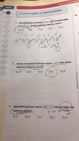 Atomun Kuantum M
11.
ÜNİTE
TE
7. 8. 9. ve 10. soruları „X atomu için çözünüz.
-
2.
7. Manyetik Kuantum sayısı m, = 0, spin kuantum sayı:
1
Stm = +- olan en fazla kaç elektron vardır?
A) 7 B) 6
E) 3
C) 5
D) 4
& Al
15225²
Less
Das 3d5
10
11
8. Açısal momentum kuantum sayısı l = 0 olan temel
hâlde kaç elektron vardır?
12
A) 10
B) 9
C) 8
D) 7
13
E) 6
AYDIN YAYINLARI
9. Manyetik kuantum sayısı m = -1 olan en fazla kaç
elektron vardır?
P pue
A) 2 B) 3 C) 4 D) 5 E) 6
