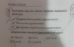 Hareket ve Kuvvet
Durmakta olan bir cismin harekete başlayabil-
mesi için;
Dengelenmiş kuvvetler uygulanmalıdır.
. Net kuvvet uygulanmalıdır.
III. Ağırlığından büyük kuvvet uygulanmalıdır.
yargılarından hangileri kesinlikle doğrudur?
B ve ||
C) I ve III
A) Yalnız II
DNI ve III
E) I, II ve III
