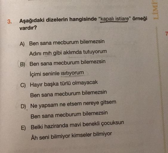 LIMI
Aşağıdaki dizelerin hangisinde "kapalı istiare" örneği
vardır?
A) Ben sana mecburum bilemezsin
Adını mih gibi aklımda tutuyorum
B) Ben sana mecburum bilemezsin
İçimi seninle isitiyorum
C) Hayır başka türlü olmayacak
Ben sana mecburum bilemezsin
D) Ne 