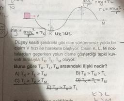 olar
= ng +TL
TL=muez
mu?
Dev
v
M
2
mg + mvxTJ K UKJUL
Düşey kesiti şekildeki gibi olan sürtünmesiz yolda bir
cisim V hızı ile harekete başlıyor. Cisim K, L, M nok-
talardan geçerken yolun cisme gösterdiği tepki kuv-
veti sırasıyla TK, TL, Tm oluyor.
Buna göre TK, TL, Tm arasındaki ilişki nedir?
A) TK > TL > TM
B) TK > TM>TL
C) T > TK > TM
DIR-I = TM
E) I IxT
ku
oldigindo