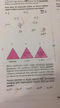 bir ok
Buna
metr
lardan birini oğlu Erdem'e diger parçayı da altı eşit parçaya
bölüp bu parçalardan birini kızı Ela'ya veriyor.
Buna göre, bu karpuzdan Erdem ve Ela'nın aldıkları
toplam miktarın karpuzun tamamına oranı kaçtır?
5
A)
B)
24
A)
D)
E)
12x
Lux
2x
5x
3x
2ux
i
G
1
A
7
2.
S
A
R
M
2. adım
Başlangıç
1. adım
L
Merve başlangıçta verilen üçgen biçimindeki kartonun
kenarlarının orta noktalarını birleştirip birinci adımdaki
üçgenleri, birinci adımda en içteki üçgenin kenarlarının orta
noktalarını birleştirerek ikinci adımdaki üçgenleri elde edi-
yor. Merve her adımda bu işlemleri yapmaya devam ediyor.
Onuncu adımdaki en küçük üçgenin alanı 4 birimkare
olduğuna göre, başlangıçtaki üçgenin alanı kaç birim-
karedir?
C) 224
B) 222
E) 228
D) 226
A) 220
20