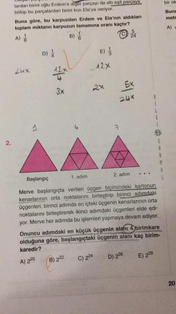 bir ok
Buna
metr
lardan birini oğlu Erdem'e diger parçayı da altı eşit parçaya
bölüp bu parçalardan birini kızı Ela'ya veriyor.
Buna göre, bu karpuzdan Erdem ve Ela'nın aldıkları
toplam miktarın karpuzun tamamına oranı kaçtır?
5
A)
B)
24
A)
D)
E)
12x
Lux
2x
5x
3x
2ux
i
G
1
A
7
2.
S
A
R
M
2. adım
Başlangıç
1. adım
L
Merve başlangıçta verilen üçgen biçimindeki kartonun
kenarlarının orta noktalarını birleştirip birinci adımdaki
üçgenleri, birinci adımda en içteki üçgenin kenarlarının orta
noktalarını birleştirerek ikinci adımdaki üçgenleri elde edi-
yor. Merve her adımda bu işlemleri yapmaya devam ediyor.
Onuncu adımdaki en küçük üçgenin alanı 4 birimkare
olduğuna göre, başlangıçtaki üçgenin alanı kaç birim-
karedir?
C) 224
B) 222
E) 228
D) 226
A) 220
20
