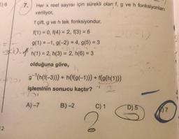 7.
Her x reel sayısı için sürekli olan f, g ve h fonksiyonları
veriliyor,
f çift, g ve h tek fonksiyondur.
f(1) = 0, f(4) = 2, f(3) = 6
g(1) = -1, g(-2) = 4, g(5) = 3
-skin-A n(1) = 2, h(3) = 2, h(6) = 3
olduğuna göre,
07201
g-'(h(f(-3))) + n(f(g(-1))) + f(g(h(1)))
işleminin sonucu kaçtır? 2
23
A) 7 B)-2 C) 1
D) 5
(2) 7
1
2
12.
