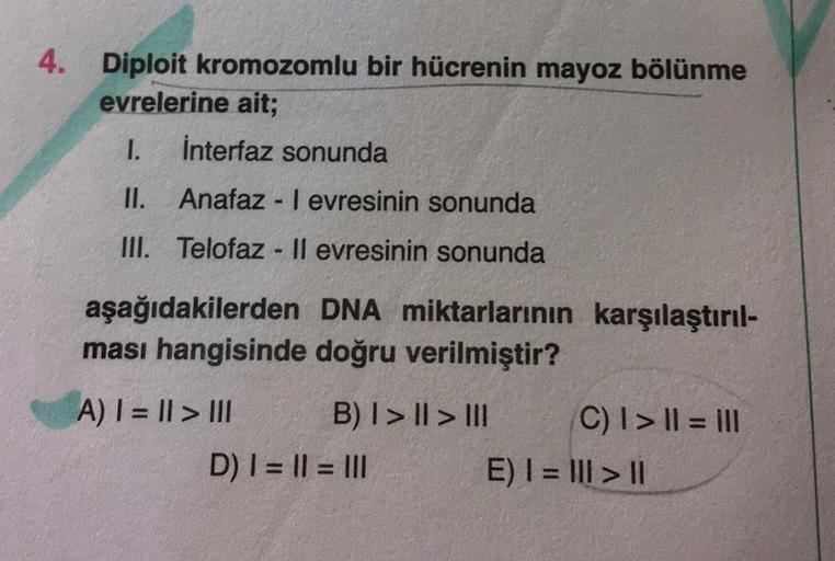 4. Diploit kromozomlu bir hücrenin mayoz bölünme
evrelerine ait;
1. İnterfaz sonunda
II. Anafaz - Ievresinin sonunda
III. Telofaz - Il evresinin sonunda
aşağıdakilerden DNA miktarlarının karşılaştırıl-
ması hangisinde doğru verilmiştir?
A) I = || > III B)