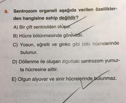 9.
Sentrozom organeli aşağıda verilen özellikler-
den hangisine sahip değildir?
A) Bir çift sentriolden oluşur.
B) Hücre bölünmesinde görevlidir.
C) Yosun, eğrelti ve ginko gibi bitki hücrelerinde
bulunur.
D) Döllenme ile oluşan zigottaki sentrozom yumur-
ta hücresine aittir.
E) Olgun alyuvar ve sinir hücrelerinde bulunmaz.