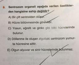 9.
Sentrozom organeli aşağıda verilen özellikler-
den hangisine sahip değildir?
A) Bir çift sentriolden oluşur.
B) Hücre bölünmesinde görevlidir.
C) Yosun, eğrelti ve ginko gibi bitki hücrelerinde
bulunur.
D) Döllenme ile oluşan zigottaki sentrozom yumur-
ta hücresine aittir.
E) Olgun alyuvar ve sinir hücrelerinde bulunmaz.
