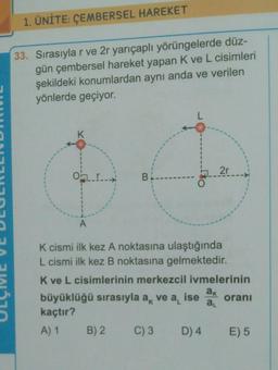 1. ÜNİTE: ÇEMBERSEL HAREKET
33. Sırasıyla r ve 2r yarıçaplı yörüngelerde düz-
gün çembersel hareket yapan Kve L cisimleri
şekildeki konumlardan aynı anda ve verilen
yönlerde geçiyor.
L
K
2r
OLI
B!
A
K cismi ilk kez A noktasına ulaştığında
L cismi ilk kez B noktasına gelmektedir.
Kve L cisimlerinin merkezcil ivmelerinin
ak
büyüklüğü sırasıyla ak ise orani
kaçtır?
A) 1 B) 2
C) 3
D) 4 E) 5
ve a
al