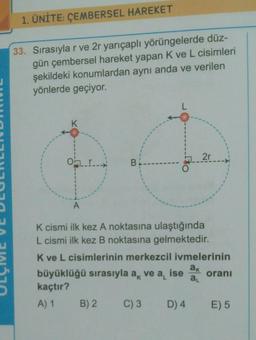 1. ÜNİTE: ÇEMBERSEL HAREKET
33. Sırasıyla r ve 2r yarıçaplı yörüngelerde düz-
gün çembersel hareket yapan Kve L cisimleri
şekildeki konumlardan aynı anda ve verilen
yönlerde geçiyor.
L
K
2r
OLI
B!
A
K cismi ilk kez A noktasına ulaştığında
L cismi ilk kez B noktasına gelmektedir.
Kve L cisimlerinin merkezcil ivmelerinin
ak
büyüklüğü sırasıyla ak ise orani
kaçtır?
A) 1 B) 2
C) 3
D) 4 E) 5
ve a
al
