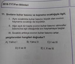 2018-TYT/Fen Bilimleri
11. Sıvıların buhar basıncı ve kaynama sıcaklığıyla ilgili,
1. Aynı sıcaklıkta buhar basıncı büyük olan sivinin
kaynama sıcaklığı da büyüktür.
II. Ağzı açık bir kapta sivinin buhar basıncı atmosfer
basıncına eşit olduğunda sıvı kaynamaya başlar.
III. Sıcaklık arttıkça sivinin buhar basıncı artar.
yargılarından hangileri doğrudur?
A) Yalnız
B) Yalnız C) I ve III
D) II ve III
E) I, II ve III