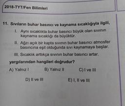 2018-TYT/Fen Bilimleri
11. Sıvıların buhar basıncı ve kaynama sıcaklığıyla ilgili,
1. Aynı sıcaklıkta buhar basıncı büyük olan sivinin
kaynama sıcaklığı da büyüktür.
II. Ağzı açık bir kapta sivinin buhar basıncı atmosfer
basıncına eşit olduğunda sıvı kaynamaya başlar.
III. Sıcaklık arttıkça sivinin buhar basıncı artar.
yargılarından hangileri doğrudur?
A) Yalnız
B) Yalnız C) I ve III
D) II ve III
E) I, II ve III
