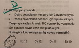 D
16. Bir bilgi yarışmasında
Doğru cevaplanan her soru için 3 puan veriliyor.
Yanlış cevaplanan her soru için 9 puan siliniyor.
Yarışmaya katılan Ahmet, 100 soruluk bu yarışmada
tüm sorulara cevap verip 168 puan alıyor.
Buna göre kaç soruya yanlış cevap vermiştir?
(A) 14
B) 13
C) 12
D) 11
E) 10