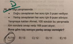 D
16. Bir bilgi yarışmasında
Doğru cevaplanan her soru için 3 puan veriliyor.
Yanlış cevaplanan her soru için 9 puan siliniyor.
Yarışmaya katılan Ahmet, 100 soruluk bu yarışmada
tüm sorulara cevap verip 168 puan alıyor.
Buna göre kaç soruya yanlış cevap vermiştir?
(A) 14
B) 13
C) 12
D) 11
E) 10
