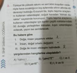 9. SINIF SARMAL COĞRAFYA
3. Türkiye'de yüksek rakımı ve sert iklim koşulları nede
niyle hava sıcaklığının kış aylarında sıfırın altında 40
dereceyi bulduğu Erzurum'da, toplu taşıma araçları
ni kullanan vatandaşlar, soğuk havadan "klimalı du
raklar" sayesinde korunuyor. Toplu taşıma araçlarını
kullanan vatandaşlar için kentin çeşitli noktalarındaki
50 durağa yerleştirilen klimalar, kişin vatandaşları
isitacak, yazın ise serinletecek.
Bu habere göre
I. Doğa, insan yaşamını etkiler. l
II. İnsan, doğal ortamı değiştirir.
III. Doğa ile insan etkileşim halindedir. 2
yargılarından hangilerine ulaşılabilir?
A) Yalnız! B) Yalnızı C) I ve Il
D) Il ve ir
E) I, II ve III