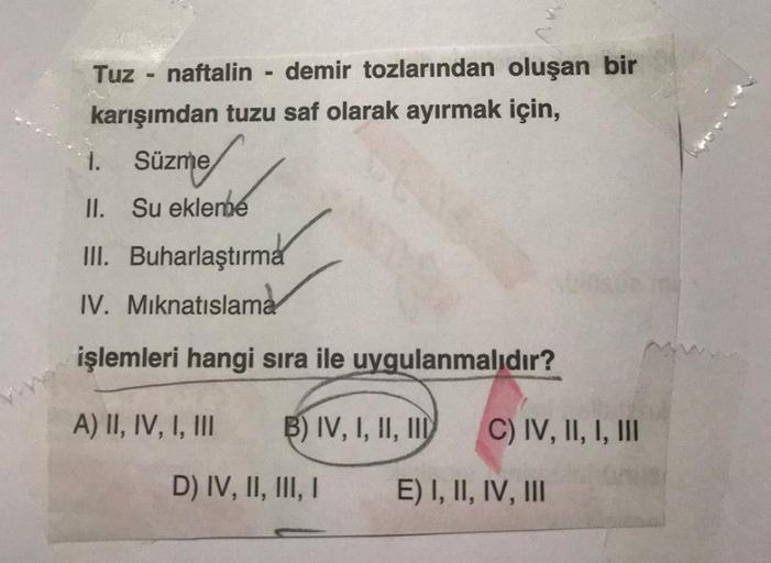 Tuz naftalin - demir tozlarından oluşan bir
karışımdan tuzu saf olarak ayırmak için,
1. Süzme
II. Su ekleme
III. Buharlaştırma
IV. Miknatıslama
işlemleri hangi sıra ile uygulanmalıdır?
A) II, IV, I, III
B) IV, I, II, III
C) IV, II, I, III
D) IV, II, III, I