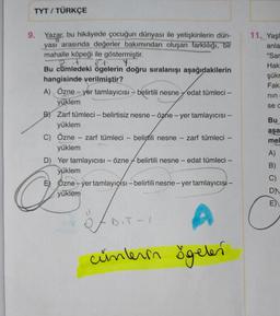 TYT / TÜRKÇE
11. Yaşi
anla
"Sar
Hak
şükr
Fak
nin
sed
9. Yazar, bu hikâyede çocuğun dünyası ile yetişkinlerin dün-
yasi arasında değerler bakımından oluşan farklılığı, bir
mahalle köpeği ile göstermiştir.
Y
Bu cümledeki ögelerin doğru sıralanışı aşağıdakilerin
hangisinde verilmiştir?
A) Özne – yer tamlayıcısı – belirtili nesne fedat tümleci –
yüklem
B) Zarf tümleci – belirtisiz nesne - özhe - yer tamlayıcısı –
yüklem
C) Özne – zarf tümleci
zarf tümleci – belirtili nesne zarf tümleci –
yüklem
D) Yer tamlayıcısı - özne belirtili nesne edat tümleci –
yüklem
E Özne-yer tamlayıcísı - belirtili nesne-yertamlayıcısı –
yüklem
Bu
aşa
mel
A)
-
B)
C)
O
DN
D.T-
A
A
cünlerin ögeler
