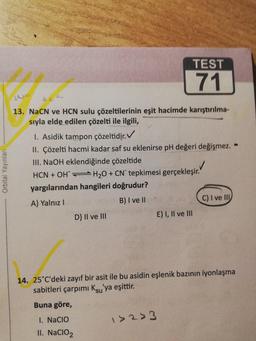 TEST
71
Orbital Yayınları
13. NaCN ve HCN sulu çözeltilerinin eşit hacimde karıştırılma-
sıyla elde edilen çözelti ile ilgili,
1. Asidik tampon çözeltidir. V
II. Çözelti hacmi kadar saf su eklenirse pH değeri değişmez.
III. NaOH eklendiğinde çözeltide
✓
HCN + OH H2O + CN tepkimesi gerçekleşir.
yargılarından hangileri doğrudur?
A) Yalnız !
B) I ve II
C) I ve III
D) II ve III
E) I, II ve III
14. 25°C'deki zayıf bir asit ile bu asidin eşlenik bazının iyonlaşma
sabitleri çarpımı Ksu'ya eşittir.
Buna göre,
1. Nacio
>2> 3
II. NaClO2
